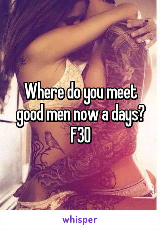 Where do you meet good men now a days? F30