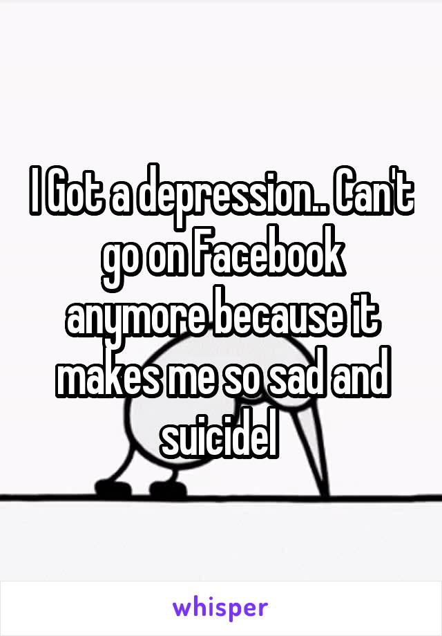I Got a depression.. Can't go on Facebook anymore because it makes me so sad and suicidel 