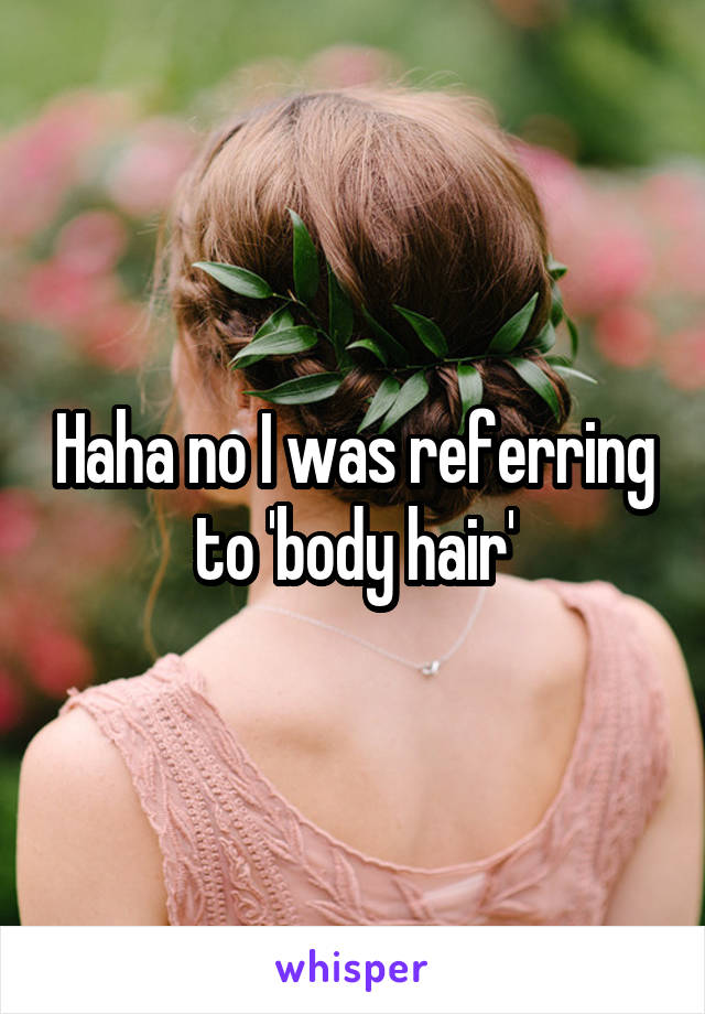 Haha no I was referring to 'body hair'