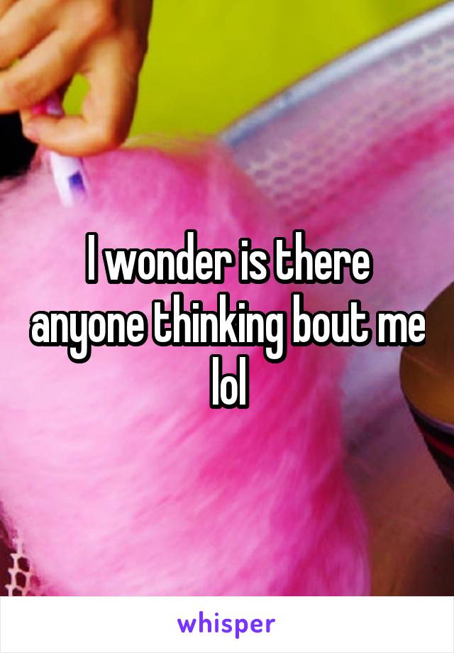I wonder is there anyone thinking bout me lol
