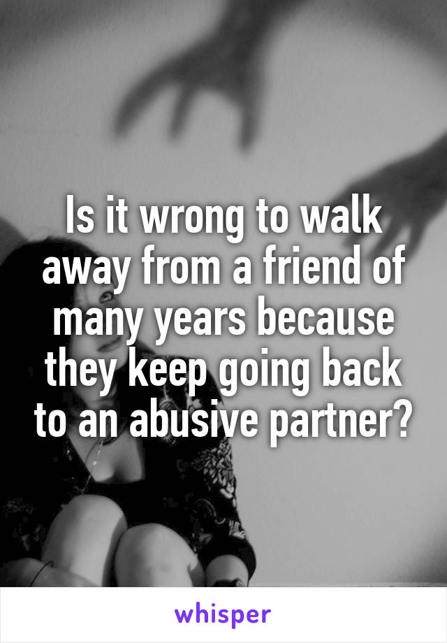 Is it wrong to walk away from a friend of many years because they keep going back to an abusive partner?