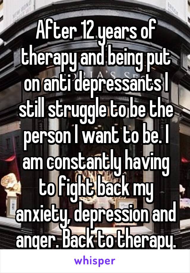 After 12 years of therapy and being put on anti depressants I still struggle to be the person I want to be. I am constantly having to fight back my anxiety, depression and anger. Back to therapy.