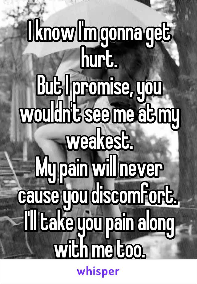 I know I'm gonna get hurt.
But I promise, you wouldn't see me at my weakest.
My pain will never cause you discomfort. 
I'll take you pain along with me too.