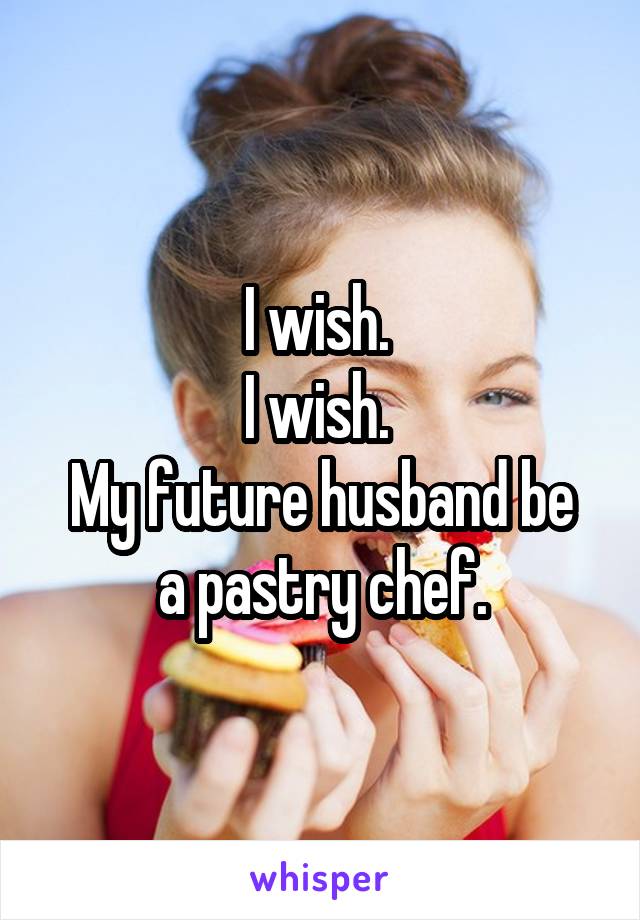 I wish. 
I wish. 
My future husband be a pastry chef.