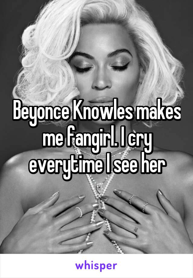 Beyonce Knowles makes me fangirl. I cry everytime I see her