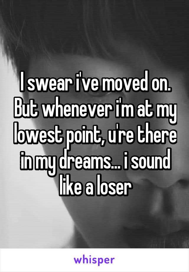 I swear i've moved on. But whenever i'm at my lowest point, u're there in my dreams... i sound like a loser