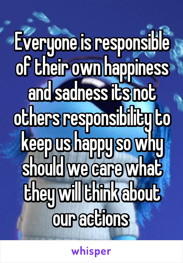 Everyone is responsible of their own happiness and sadness its not others responsibility to keep us happy so why should we care what they will think about our actions 