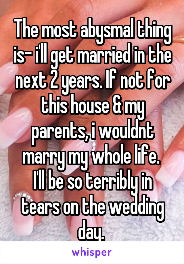 The most abysmal thing is- i'll get married in the next 2 years. If not for this house & my parents, i wouldnt marry my whole life. 
I'll be so terribly in tears on the wedding day. 