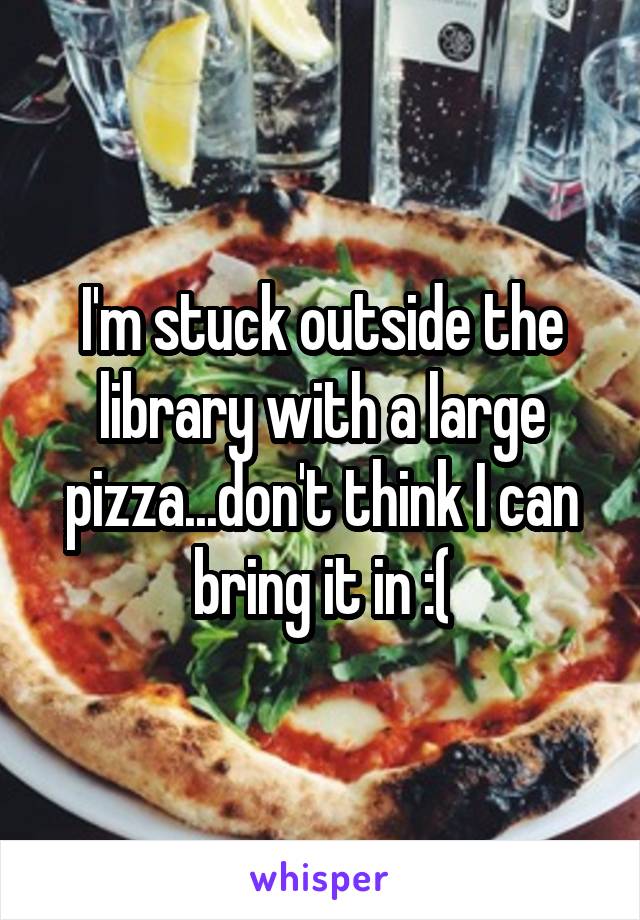 I'm stuck outside the library with a large pizza...don't think I can bring it in :(