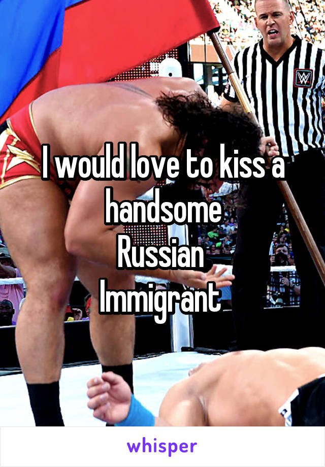 I would love to kiss a handsome
Russian 
Immigrant 