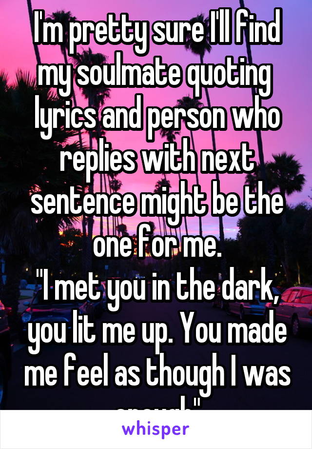 I'm pretty sure I'll find my soulmate quoting  lyrics and person who replies with next sentence might be the one for me.
"I met you in the dark, you lit me up. You made me feel as though I was enough"