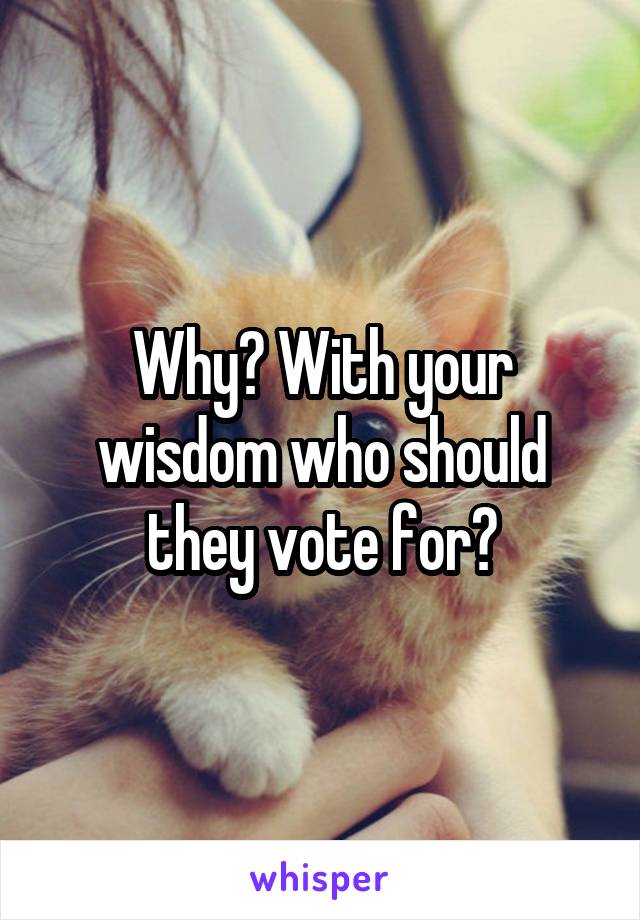 Why? With your wisdom who should they vote for?