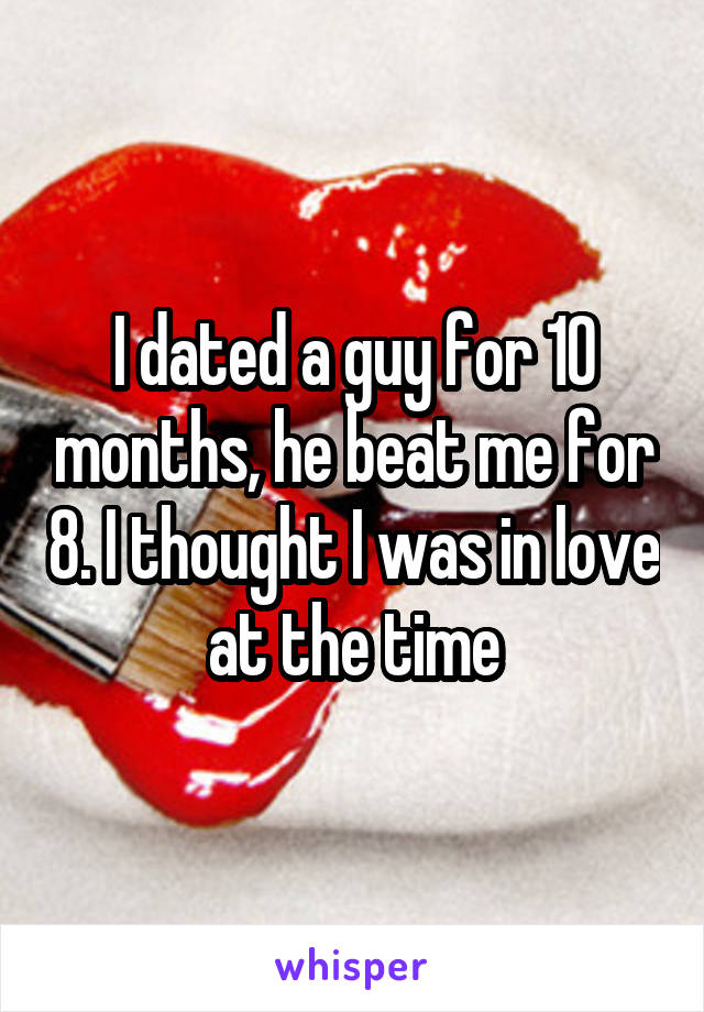I dated a guy for 10 months, he beat me for 8. I thought I was in love at the time