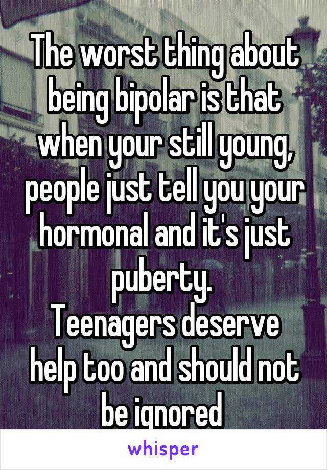 The worst thing about being bipolar is that when your still young, people just tell you your hormonal and it's just puberty. 
Teenagers deserve help too and should not be ignored 