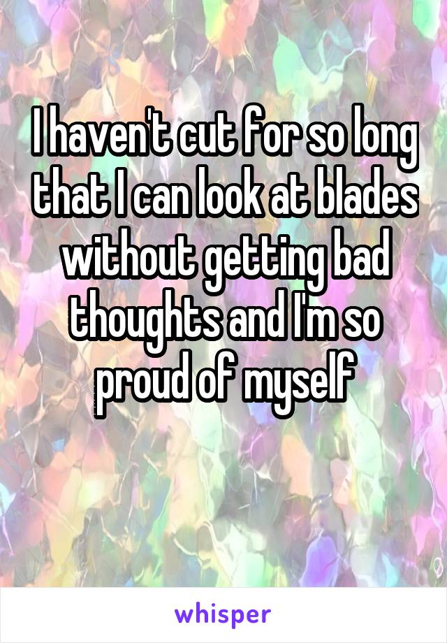 I haven't cut for so long that I can look at blades without getting bad thoughts and I'm so proud of myself

