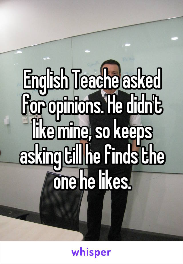 English Teache asked for opinions. He didn't like mine, so keeps asking till he finds the one he likes.