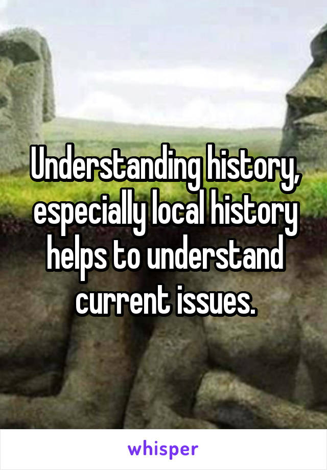 Understanding history, especially local history helps to understand current issues.