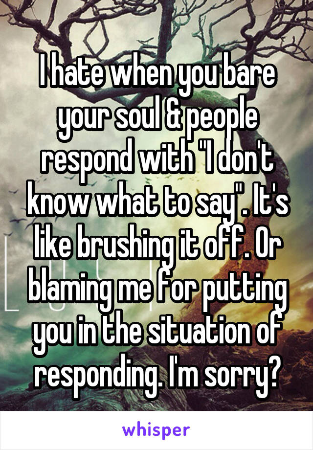 I hate when you bare your soul & people respond with "I don't know what to say". It's like brushing it off. Or blaming me for putting you in the situation of responding. I'm sorry?