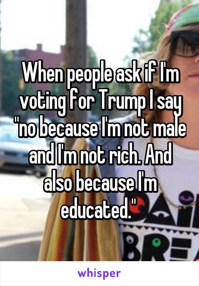 When people ask if I'm voting for Trump I say "no because I'm not male and I'm not rich. And also because I'm educated." 
