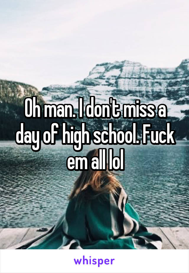 Oh man. I don't miss a day of high school. Fuck em all lol