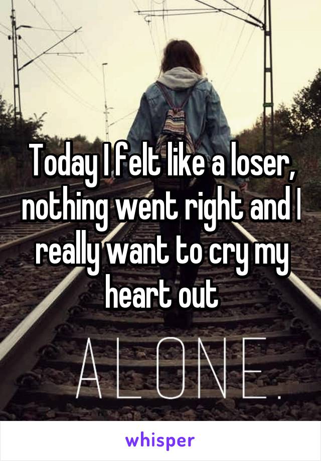 Today I felt like a loser, nothing went right and I really want to cry my heart out