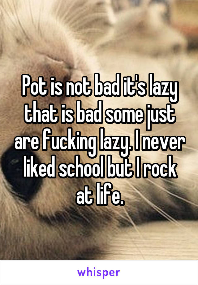 Pot is not bad it's lazy that is bad some just are fucking lazy. I never liked school but I rock at life.