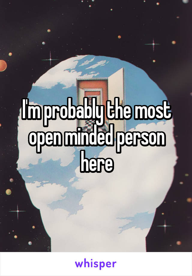 I'm probably the most open minded person here