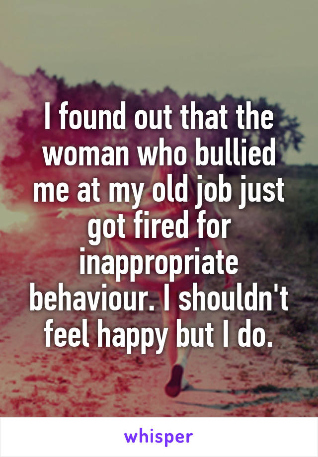 I found out that the woman who bullied me at my old job just got fired for inappropriate behaviour. I shouldn't feel happy but I do.