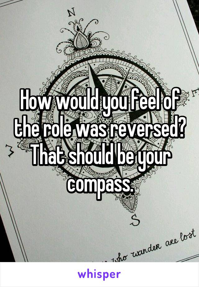 How would you feel of the role was reversed? That should be your compass.