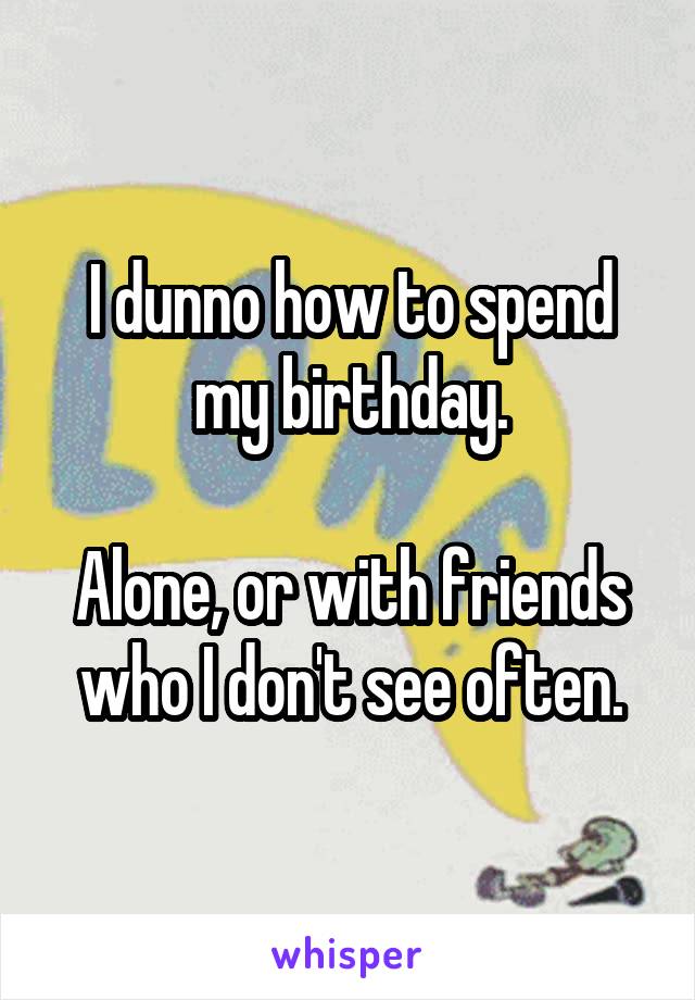 I dunno how to spend my birthday.

Alone, or with friends who I don't see often.