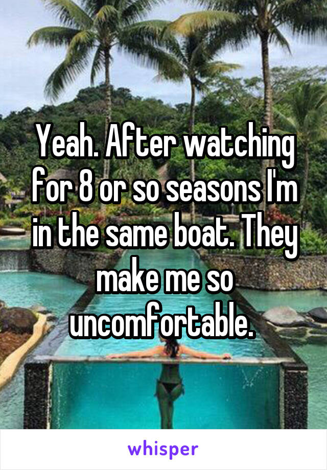 Yeah. After watching for 8 or so seasons I'm in the same boat. They make me so uncomfortable. 