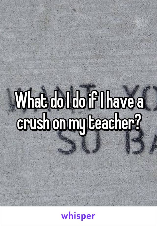 What do I do if I have a crush on my teacher?