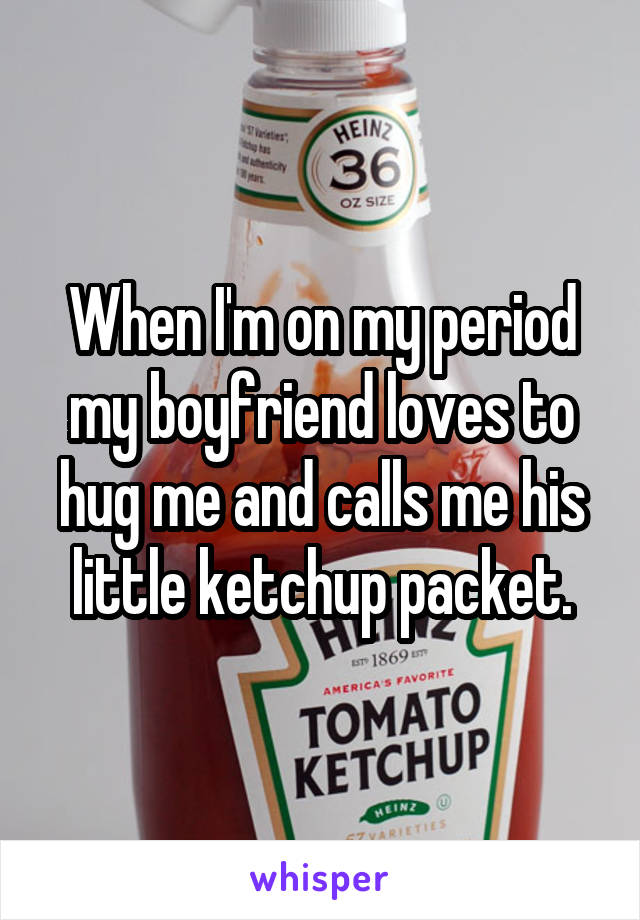 When I'm on my period my boyfriend loves to hug me and calls me his little ketchup packet.
