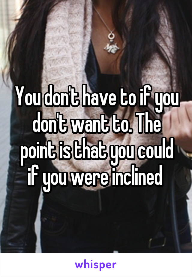 You don't have to if you don't want to. The point is that you could if you were inclined 
