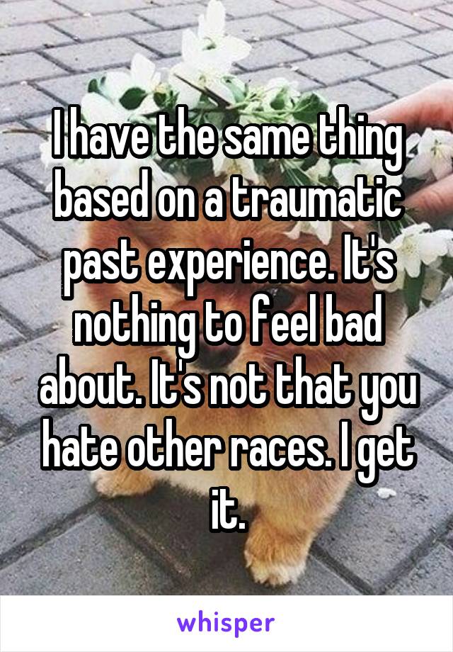 I have the same thing based on a traumatic past experience. It's nothing to feel bad about. It's not that you hate other races. I get it.