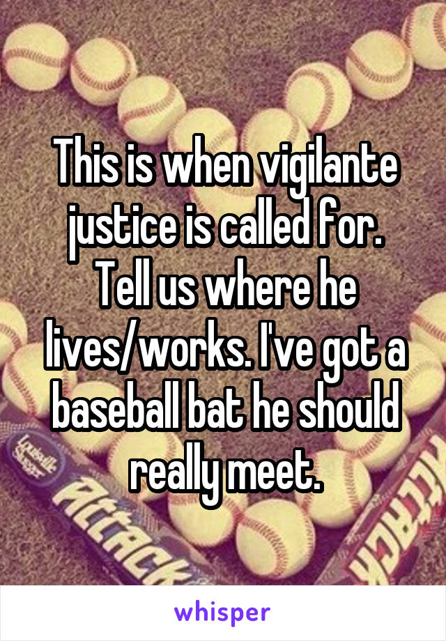 This is when vigilante justice is called for.
Tell us where he lives/works. I've got a baseball bat he should really meet.