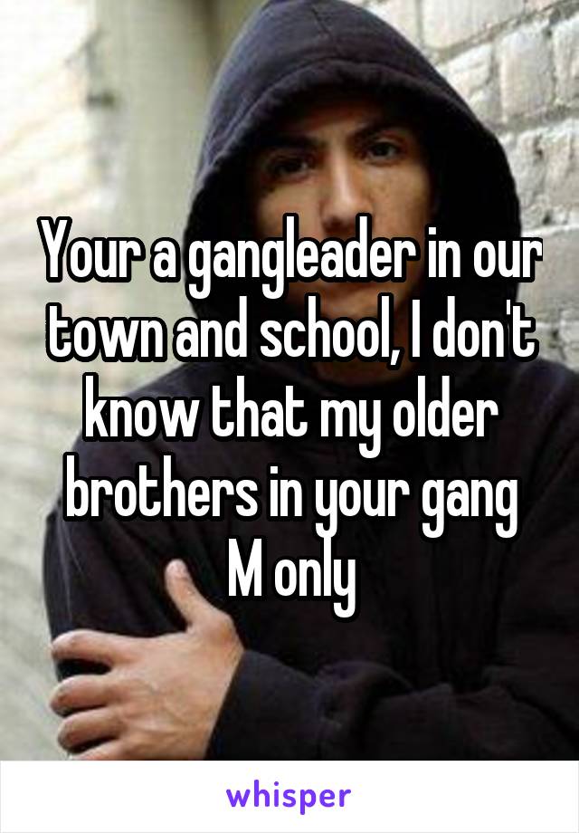 Your a gangleader in our town and school, I don't know that my older brothers in your gang
M only