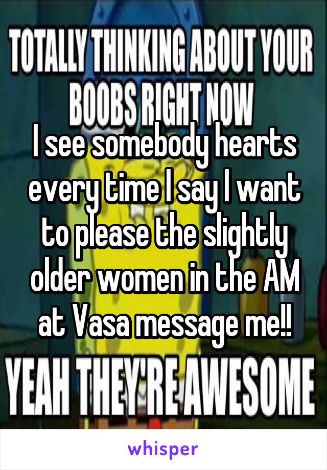 I see somebody hearts every time I say I want to please the slightly older women in the AM at Vasa message me!!