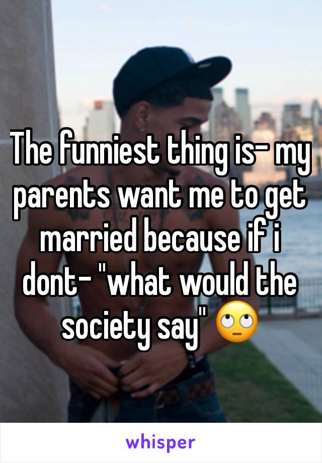 The funniest thing is- my parents want me to get married because if i dont- "what would the society say" 🙄