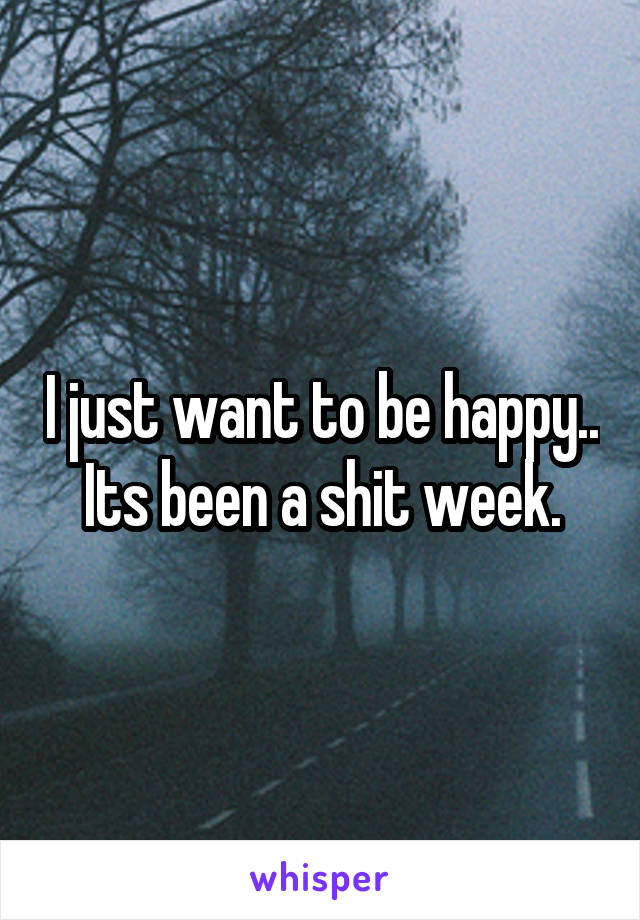 I just want to be happy.. Its been a shit week.