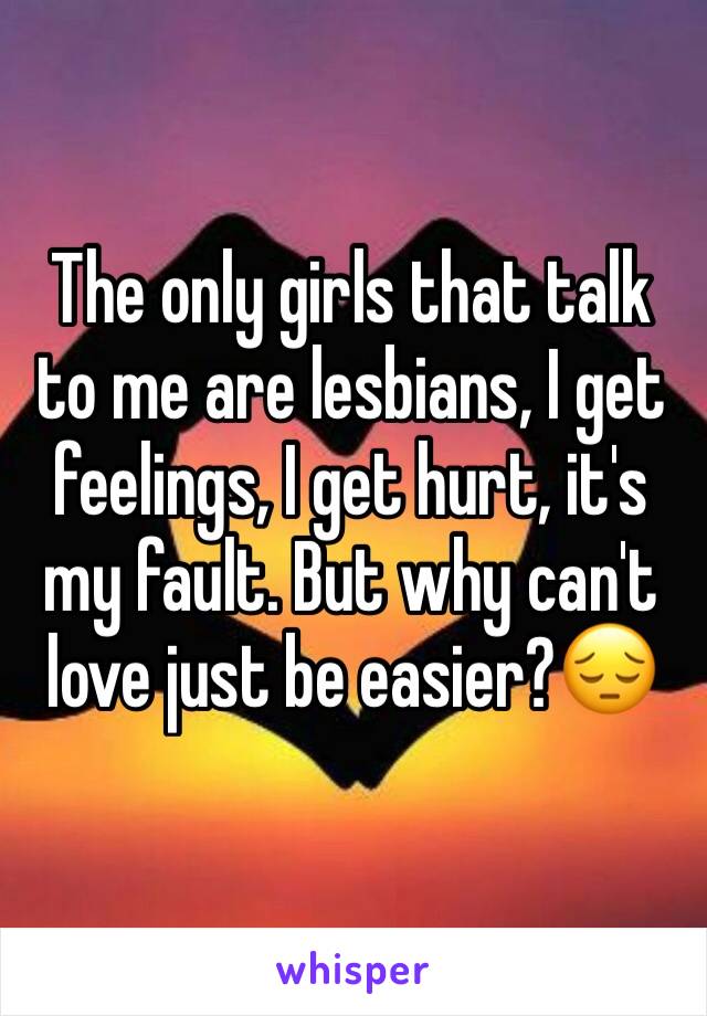 The only girls that talk to me are lesbians, I get feelings, I get hurt, it's my fault. But why can't love just be easier?😔