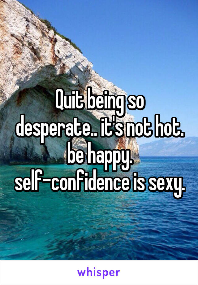 Quit being so desperate.. it's not hot. be happy. self-confidence is sexy.