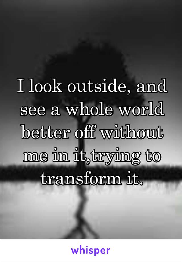 I look outside, and see a whole world better off without me in it,trying to transform it.