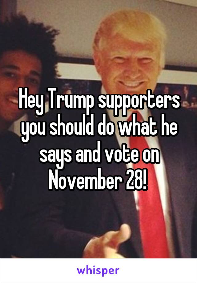 Hey Trump supporters you should do what he says and vote on November 28! 