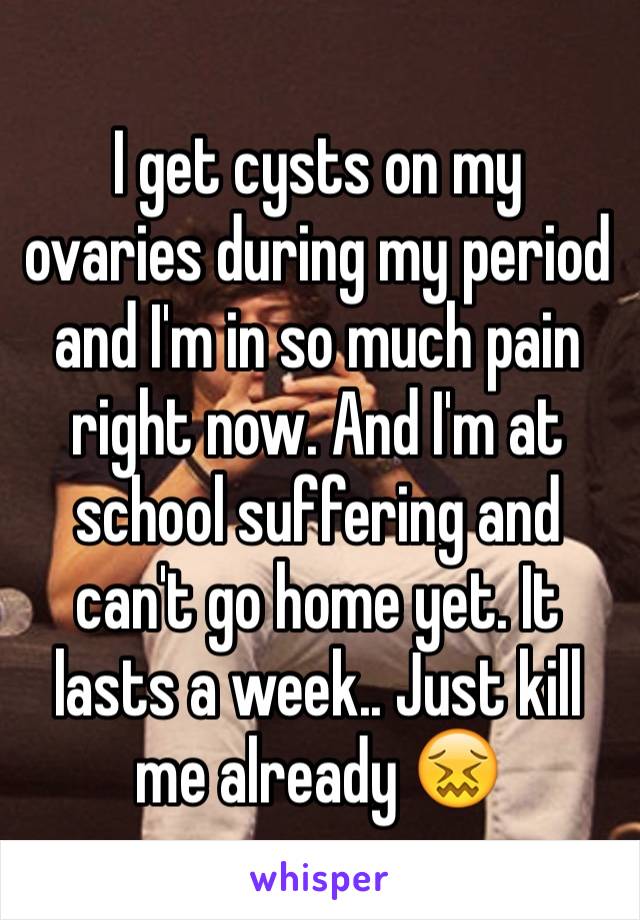 I get cysts on my ovaries during my period and I'm in so much pain right now. And I'm at school suffering and can't go home yet. It lasts a week.. Just kill me already 😖