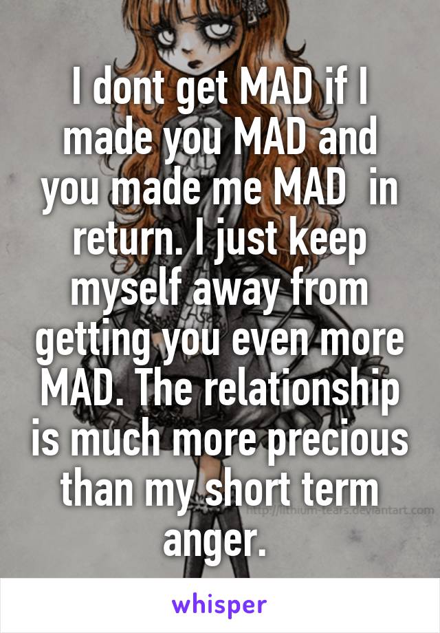 I dont get MAD if I made you MAD and you made me MAD  in return. I just keep myself away from getting you even more MAD. The relationship is much more precious than my short term anger. 