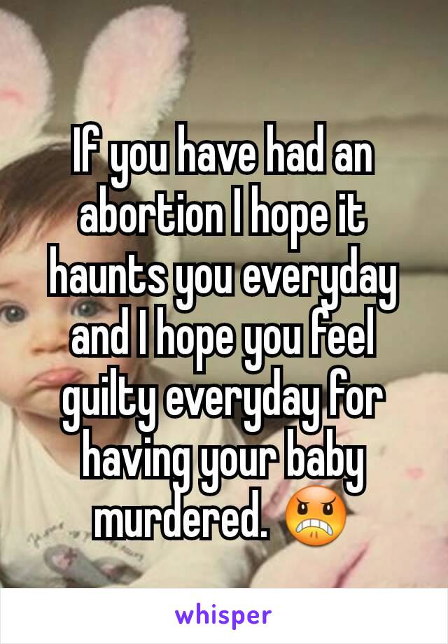 If you have had an abortion I hope it haunts you everyday and I hope you feel guilty everyday for having your baby murdered. 😠