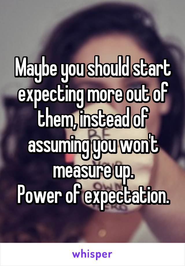 Maybe you should start expecting more out of them, instead of assuming you won't measure up.
Power of expectation.