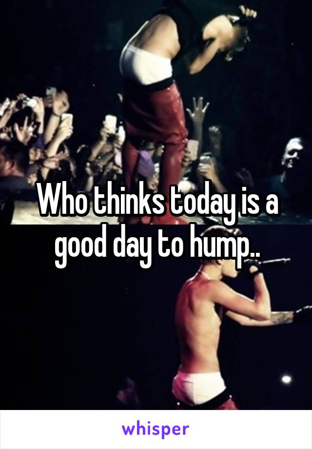 Who thinks today is a good day to hump..