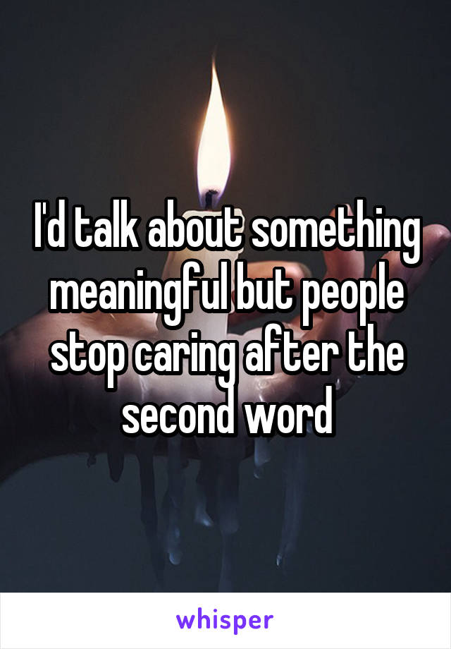 I'd talk about something meaningful but people stop caring after the second word